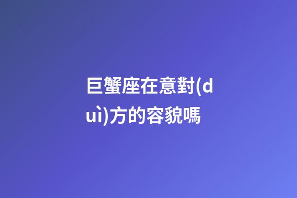 巨蟹座在意對(duì)方的容貌嗎-第1張-星座運(yùn)勢(shì)-玄機(jī)派