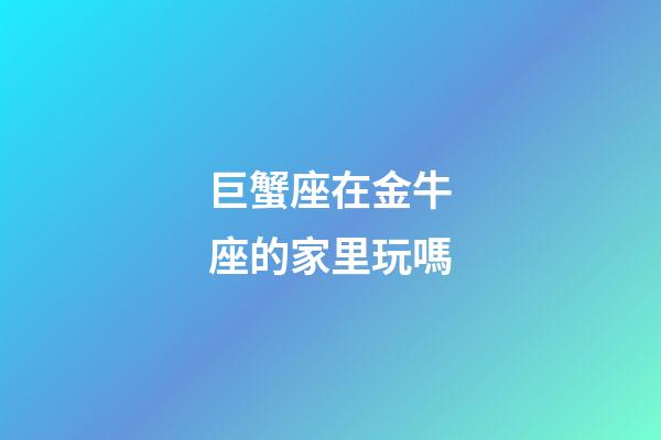 巨蟹座在金牛座的家里玩嗎-第1張-星座運勢-玄機派