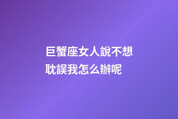 巨蟹座女人說不想耽誤我怎么辦呢