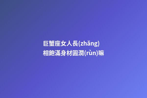 巨蟹座女人長(zhǎng)相飽滿身材圓潤(rùn)嘛-第1張-星座運(yùn)勢(shì)-玄機(jī)派