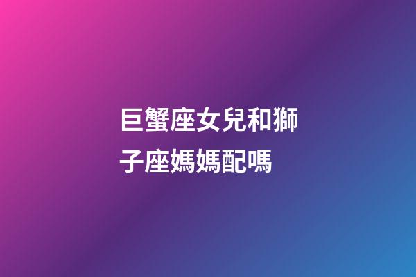巨蟹座女兒和獅子座媽媽配嗎-第1張-星座運勢-玄機派