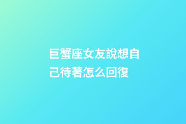巨蟹座女友說想自己待著怎么回復-第1張-星座運勢-玄機派