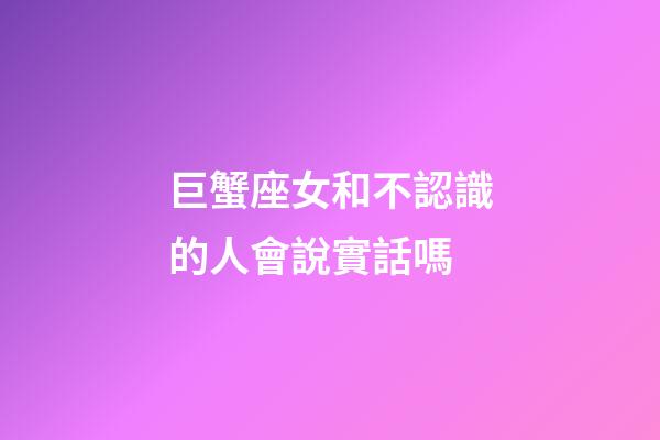 巨蟹座女和不認識的人會說實話嗎-第1張-星座運勢-玄機派