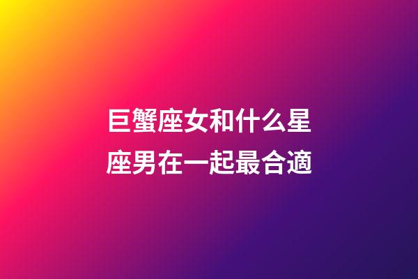 巨蟹座女和什么星座男在一起最合適-第1張-星座運勢-玄機派