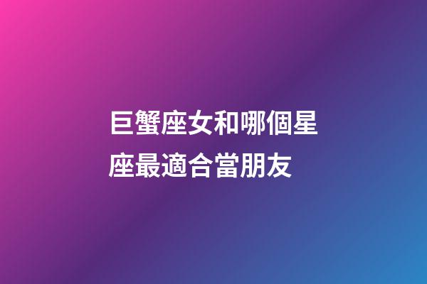 巨蟹座女和哪個星座最適合當朋友-第1張-星座運勢-玄機派