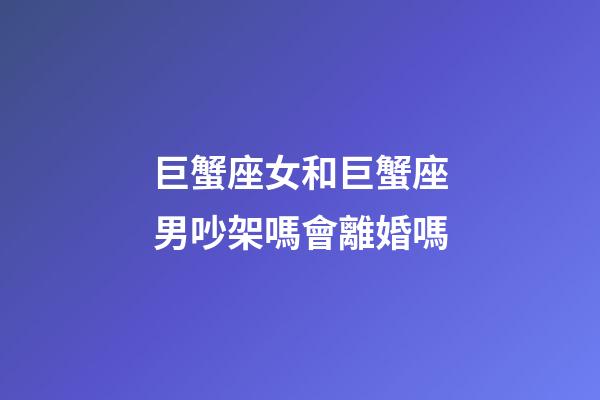 巨蟹座女和巨蟹座男吵架嗎會離婚嗎-第1張-星座運勢-玄機派