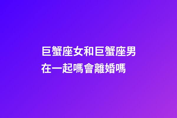 巨蟹座女和巨蟹座男在一起嗎會離婚嗎-第1張-星座運勢-玄機派