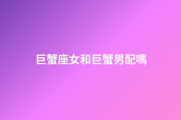 巨蟹座女和巨蟹男配嗎-第1張-星座運勢-玄機派