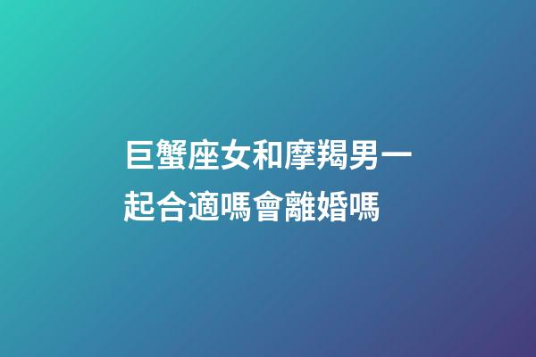 巨蟹座女和摩羯男一起合適嗎會離婚嗎-第1張-星座運勢-玄機派