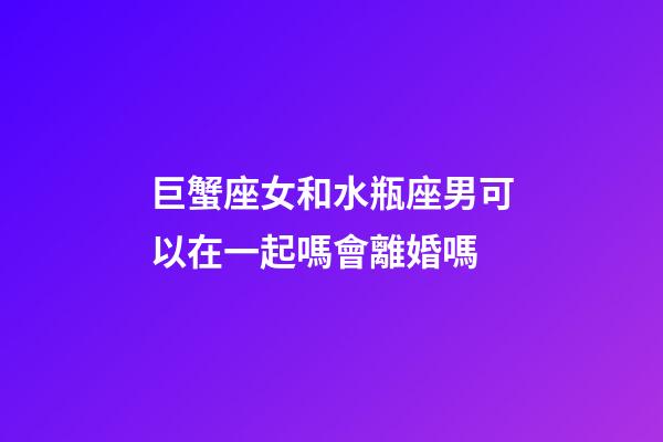 巨蟹座女和水瓶座男可以在一起嗎會離婚嗎-第1張-星座運勢-玄機派