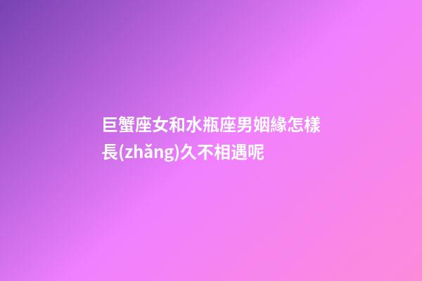 巨蟹座女和水瓶座男姻緣怎樣長(zhǎng)久不相遇呢