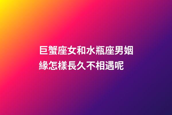 巨蟹座女和水瓶座男姻緣怎樣長久不相遇呢