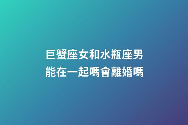 巨蟹座女和水瓶座男能在一起嗎會離婚嗎-第1張-星座運勢-玄機派