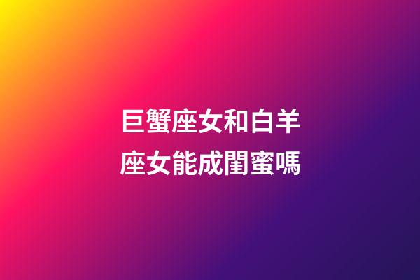 巨蟹座女和白羊座女能成閨蜜嗎-第1張-星座運勢-玄機派