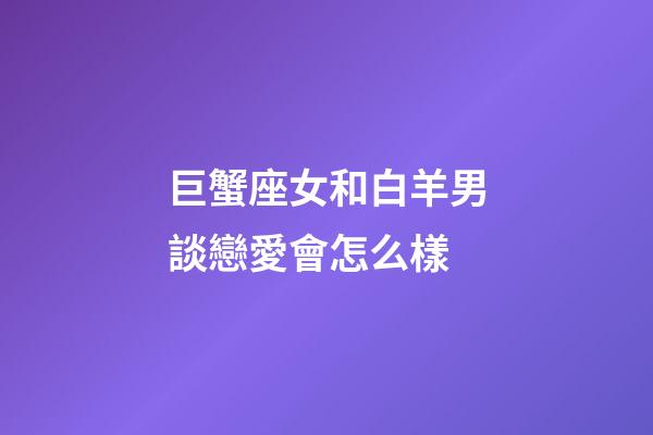 巨蟹座女和白羊男談戀愛會怎么樣-第1張-星座運勢-玄機派