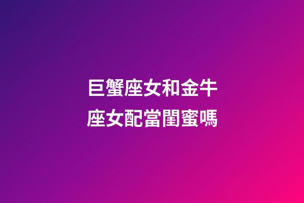 巨蟹座女和金牛座女配當閨蜜嗎-第1張-星座運勢-玄機派