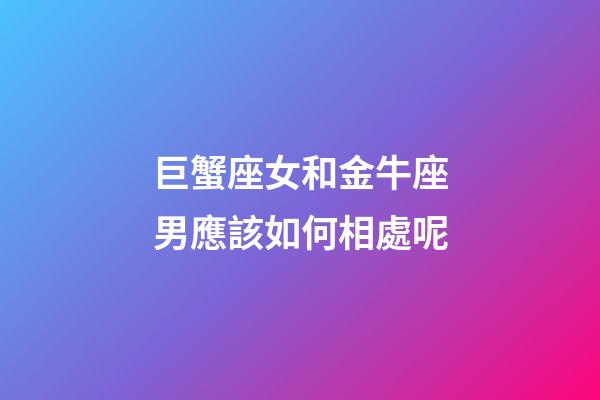 巨蟹座女和金牛座男應該如何相處呢-第1張-星座運勢-玄機派