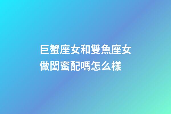 巨蟹座女和雙魚座女做閨蜜配嗎怎么樣-第1張-星座運勢-玄機派