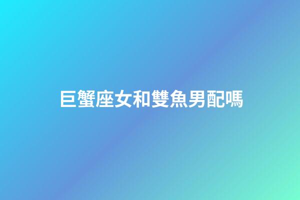 巨蟹座女和雙魚男配嗎-第1張-星座運勢-玄機派