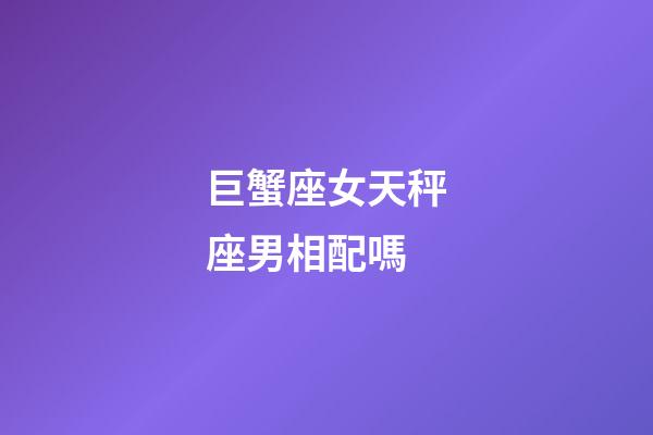 巨蟹座女天秤座男相配嗎-第1張-星座運勢-玄機派
