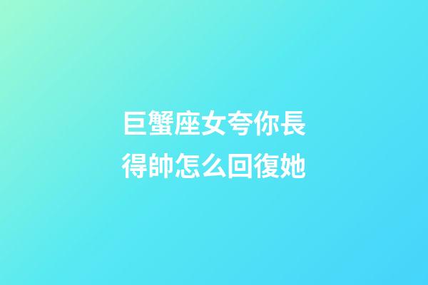 巨蟹座女夸你長得帥怎么回復她-第1張-星座運勢-玄機派