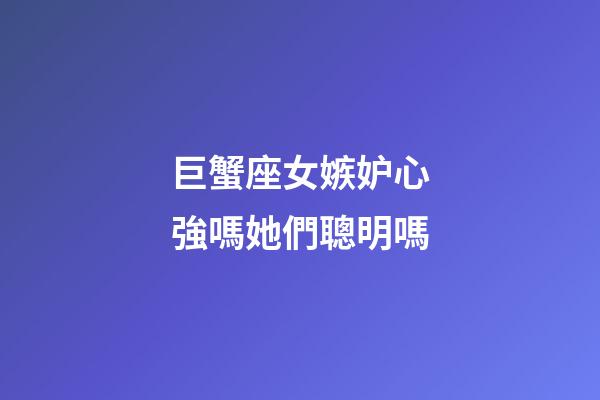 巨蟹座女嫉妒心強嗎她們聰明嗎-第1張-星座運勢-玄機派