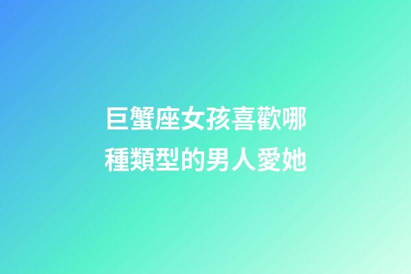 巨蟹座女孩喜歡哪種類型的男人愛她-第1張-星座運勢-玄機派