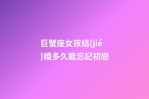 巨蟹座女孩結(jié)婚多久能忘記初戀