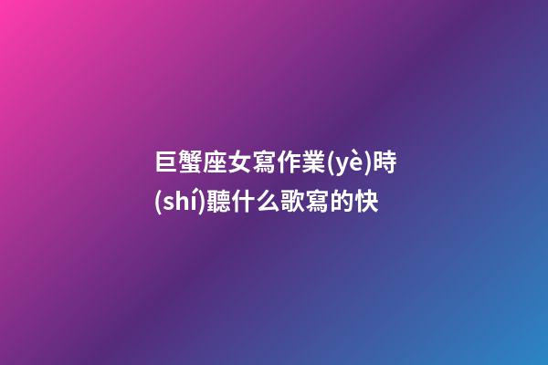 巨蟹座女寫作業(yè)時(shí)聽什么歌寫的快-第1張-星座運(yùn)勢-玄機(jī)派