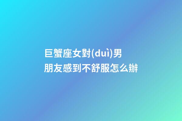 巨蟹座女對(duì)男朋友感到不舒服怎么辦-第1張-星座運(yùn)勢(shì)-玄機(jī)派