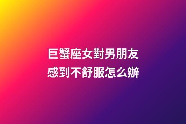 巨蟹座女對男朋友感到不舒服怎么辦-第1張-星座運勢-玄機派
