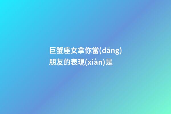巨蟹座女拿你當(dāng)朋友的表現(xiàn)是