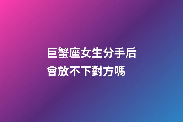 巨蟹座女生分手后會放不下對方嗎