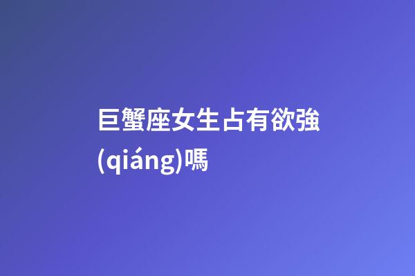 巨蟹座女生占有欲強(qiáng)嗎-第1張-星座運(yùn)勢(shì)-玄機(jī)派