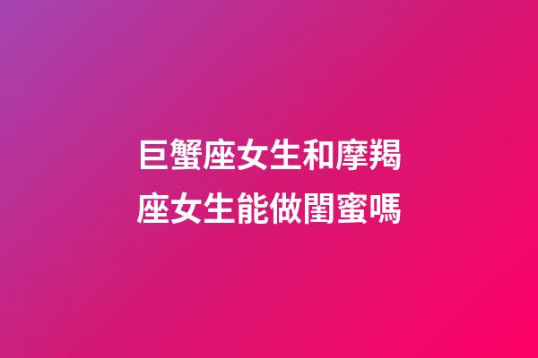 巨蟹座女生和摩羯座女生能做閨蜜嗎-第1張-星座運勢-玄機派
