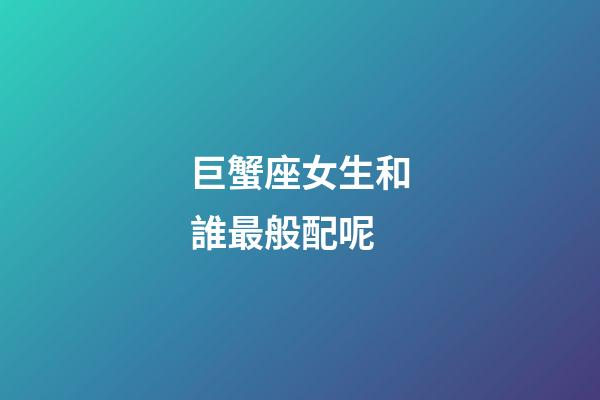 巨蟹座女生和誰最般配呢-第1張-星座運(yùn)勢-玄機(jī)派