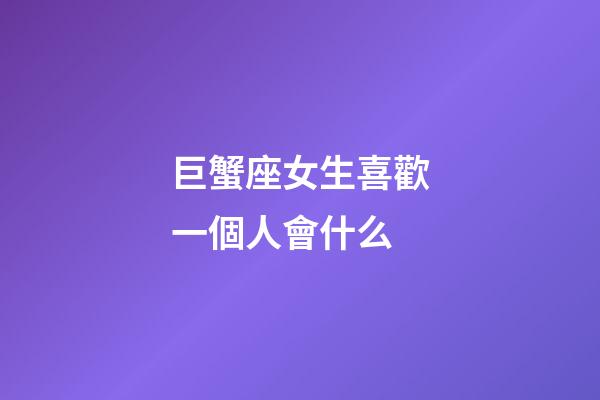 巨蟹座女生喜歡一個人會什么-第1張-星座運勢-玄機派