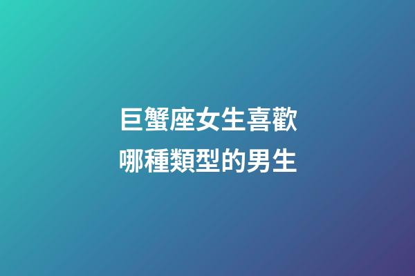 巨蟹座女生喜歡哪種類型的男生-第1張-星座運勢-玄機派