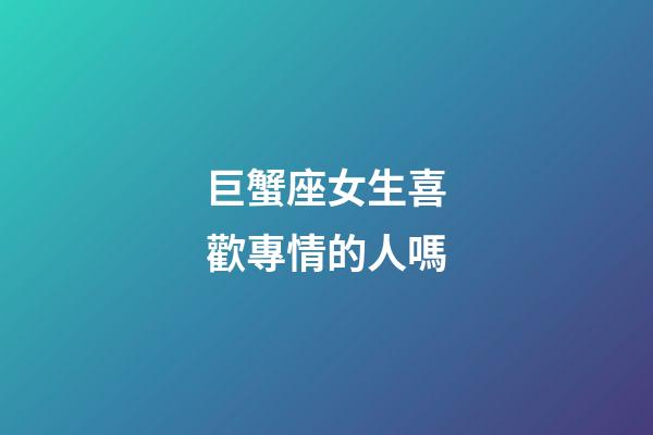 巨蟹座女生喜歡專情的人嗎-第1張-星座運勢-玄機派
