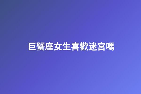 巨蟹座女生喜歡迷宮嗎-第1張-星座運勢-玄機派