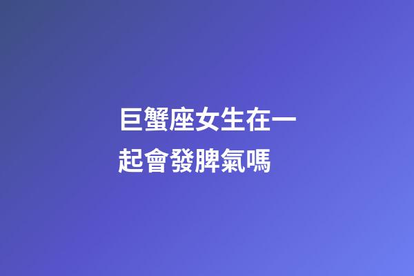 巨蟹座女生在一起會發脾氣嗎-第1張-星座運勢-玄機派