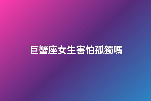 巨蟹座女生害怕孤獨嗎-第1張-星座運勢-玄機派