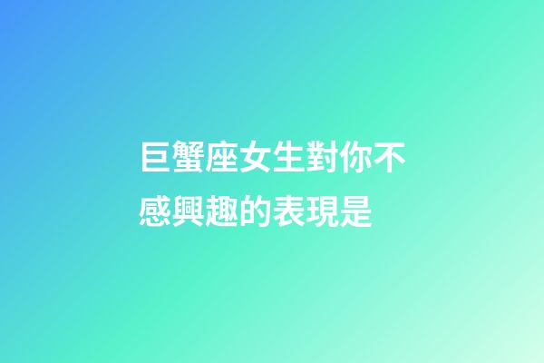 巨蟹座女生對你不感興趣的表現是-第1張-星座運勢-玄機派