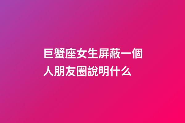 巨蟹座女生屏蔽一個人朋友圈說明什么-第1張-星座運勢-玄機派