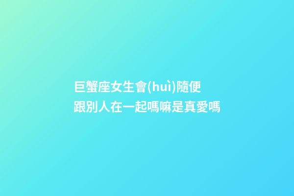 巨蟹座女生會(huì)隨便跟別人在一起嗎嘛是真愛嗎-第1張-星座運(yùn)勢(shì)-玄機(jī)派