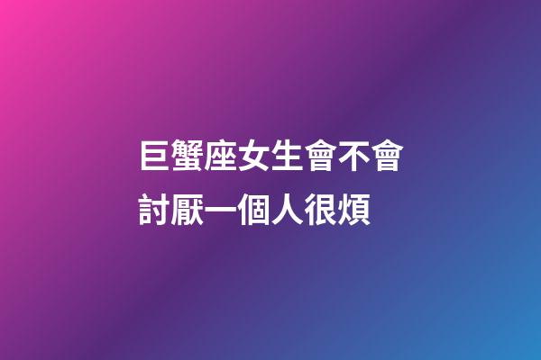 巨蟹座女生會不會討厭一個人很煩-第1張-星座運勢-玄機派
