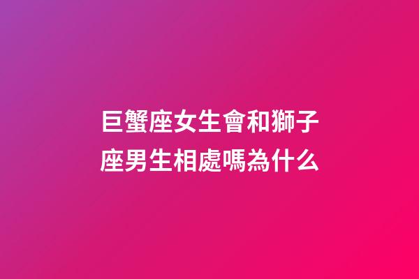 巨蟹座女生會和獅子座男生相處嗎為什么-第1張-星座運勢-玄機派