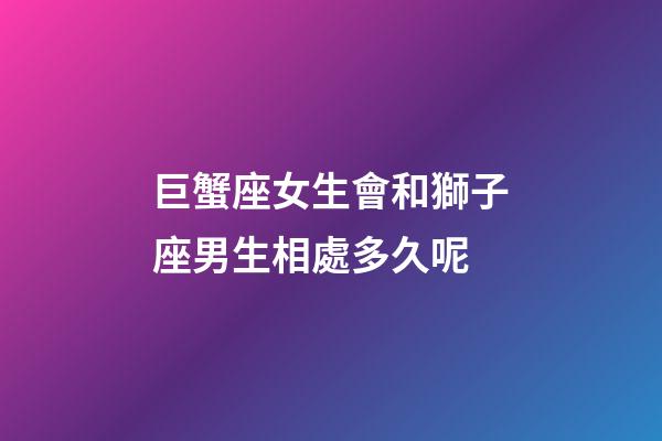 巨蟹座女生會和獅子座男生相處多久呢-第1張-星座運勢-玄機派