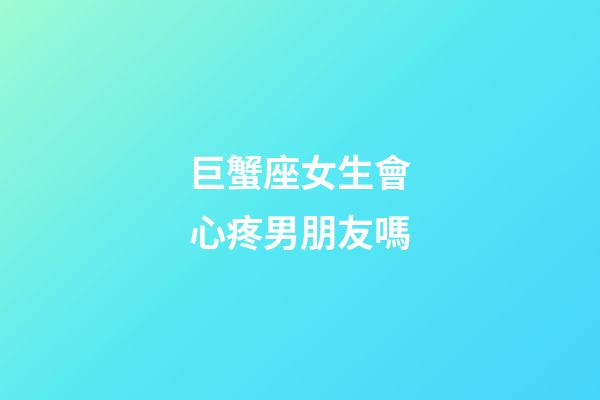 巨蟹座女生會心疼男朋友嗎-第1張-星座運勢-玄機派