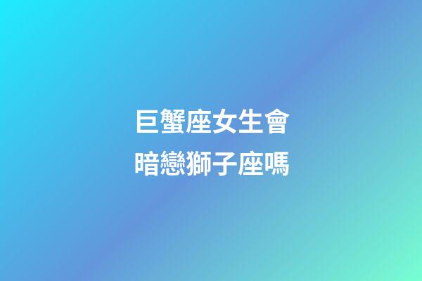 巨蟹座女生會暗戀獅子座嗎-第1張-星座運(yùn)勢-玄機(jī)派